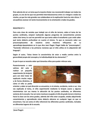 Éste además de ser un tema que la maestra titular nos recomendó trabajar con todos los
grupos, es uno de los que nos permitió interrelacionarnos entre sí e integrar a todos los
niveles, ya que los más grandes nos colaboraban en la explicación hacia los más chicos. Y
así pudimos avanzar sin tanto inconveniente en la orientación a todos los grados.



REGISTRO N° 4

Para esta clase de sociales que trabajé con el niño de tercero, sobre el tema de los
puntos cardinales, empecé realizando algunas preguntas de conocimientos previos
sobre éste tema; lo cual me permitió ver que tanto sabía el estudiante y por ende saber
qué tanto debería profundizar en cuanto al mismo. Ya que es necesario saber sus
preconceptosantes      de    nosotros    como     maestros      influyamos     en    su
aprendizaje.Apoyándome en lo que dice Jean Piaget: Piaget habla de "preconceptos",
“haciendo referencia a las primeras nociones que el niño utiliza en la adquisición del
lenguaje”.

Según el autor, “éstos tienen la característica de estar a medio camino entre la
generalidad propia del concepto y la individualidad de los elementos”.5

Es por lo que se necesita saber qué tienenlos niños para poder reforzar esto.

Posteriormente a esto
salimos del aula a
realizar un pequeño
experimento (la brújula)
para con éste tratar de
explicarle mucho mejor
y de forma dinámica, el
cómo el niño se podía
orientar y saber en qué dirección se encuentra; si al oriente, occidente, norte o sur. Una
vez explicado el tema, el niño experimentó mediante la brújula casera y algunos
movimientos con sus manos la ubicación de los puntos cardinales, en diferentes
sectores de la escuela. Fue así como mantuve ocupado al niño de grado tercero mientras
hacía la clase con los otros grados, además del niño estar ocupado, estaba adquiriendo
conocimientos y aprendiendo cómo debería ubicarse en cualquier lugar en que se
encontrara. Fue así como el niño referenció los diferentes puntos cardinales, tomados
en diferentes lugares de la escuela.

5   Jean Piaget:
 