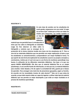 REGISTRO N° 5

                                       En esta clase de sociales con los estudiantes de
                                       cuarto grado, empezamos con una ronda “el sapo
                                       no se lava el pie” ronda que se hizo con todos los
                                       niveles para integrarlos, Las rondas también es
                                       un tipo de
                                       material
                                       didáctico;
material que me permitió hacer la introducción al
tema que fue sobre la hidrografía en Colombia.
Luego les hice observar un video sobre la
hidrografía y sectores que se encargan de la
protección de la misma mientras tocaba otro tema con los estudiantes de 5°. Éste es
otro de los materiales didácticos que me permitió una mejor explicación al tema y que
los estudiantes se concentraranmás y comprendieran con mayor facilidad el tema. Ya
que apartir de esta forma de explicación los estudiantes sacaron sus propios conceptos y
conclusiones, motivo por el cual creo que es una forma de enseñanza aprendizaje muy
buena, la utilización de los diferentes materiales didácticos. Con base a lo que nos
aporta MARÍA MONTESSORI; Ella dice que el material didáctico:“No es un simple
pasatiempo, ni una sencilla fuente de información, es más que eso, es material didáctico
para enseñar. Están ideados a fin de captar la curiosidad del niño, guiarlo por el deseo
de aprender. Para conseguir esta meta han de presentarse agrupados, según su función,
de acuerdo con las necesidades innatas de cada alumno”.6 Idea con la que estoy de
acuerdo, ya que todo maestro debe ser capaz de ingeniar y utilizar todo tipo de material
didáctico que nos permita un mejor desempeño y por ende un mejor resultado en el
proceso de enseñanza aprendizaje.



REGISTRO N°6


6   MARÍA MONTESSORI
 