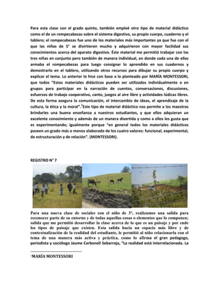 Para esta clase con el grado quinto, también empleé otro tipo de material didáctico
como el de un rompecabezas sobre el sistema digestivo, su propio cuerpo, cuaderno y el
tablero; el rompecabezas fue uno de los materiales más importantes ya que fue con el
que las niñas de 5° se divirtieron mucho y adquirieron con mayor facilidad sus
conocimientos acerca del aparato digestivo. Éste material me permitió trabajar con las
tres niñas en conjunto pero también de manera individual, en donde cada una de ellas
armaba el rompecabezas para luego consignar lo aprendido en sus cuadernos y
demostrarlo en el tablero, utilizando otros recursos para dibujar su propio cuerpo y
explicar el tema. Lo anterior lo hice con base a lo planteado por MARÍA MONTESSORI,
que todos “Estos materiales didácticos pueden ser utilizados individualmente o en
grupos para participar en la narración de cuentos, conversaciones, discusiones,
esfuerzos de trabajo cooperativo, canto, juegos al aire libre y actividades lúdicas libres.
De esta forma asegura la comunicación, el intercambio de ideas, el aprendizaje de la
cultura, la ética y la moral”.7Este tipo de material didáctico nos permite a los maestros
brindarles una buena enseñanza a nuestros estudiantes, y que ellos adquieran un
excelente conocimiento y además de un manera divertida y como a ellos les gusta que
es experimentando; igualmente porque “en general todos los materiales didácticos
poseen un grado más o menos elaborado de los cuatro valores: funcional, experimental,
de estructuración y de relación”. (MONTESSORI).




REGISTRO N° 7




Para una nueva clase de sociales con el niño de 3°, realizamos una salida para
reconocer parte de su entorno y de todas aquellas cosas o elementos que lo componen;
salida que me permitió desarrollar la clase acerca de lo que es un paisaje y por ende
los tipos de paisaje que existen. Esta salida hacia un espacio más libre y de
contextualización de la realidad del estudiante, le permitió al niño relacionarla con el
tema de una manera más activa y práctica, como lo afirma el gran pedagogo,
periodista y sociólogo Jaume Carbonell Sebarroja, “La realidad está interrelacionada. La

7   MARÍA MONTESSORI
 