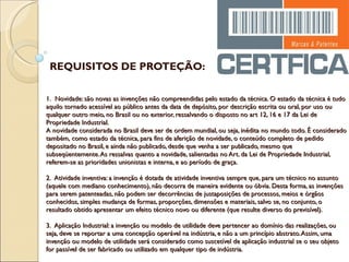 1.  Novidade: são novas as invenções não compreendidas pelo estado da técnica. O estado da técnica é tudo aquilo tornado acessível ao público antes da data de depósito, por descrição escrita ou oral, por uso ou qualquer outro meio, no Brasil ou no exterior, ressalvando o disposto no art 12, 16 e 17 da Lei de Propriedade Industrial. A novidade considerada no Brasil deve ser de ordem mundial, ou seja, inédita no mundo todo. É considerado também, como estado da técnica, para fins de aferição de novidade, o conteúdo completo de pedido depositado no Brasil, e ainda não publicado, desde que venha a ser publicado, mesmo que subseqüentemente. As ressalvas quanto a novidade, salientadas no Art. da Lei de Propriedade Industrial, referem-se as prioridades unionistas e interna, e ao período de graça.   2.  Atividade inventiva: a invenção é dotada de atividade inventiva sempre que, para um técnico no assunto (aquele com mediano conhecimento), não decorra de maneira evidente ou óbvia. Desta forma, as invenções para serem patenteadas, não podem ser decorrências de justaposições de processos, meios e órgãos conhecidos, simples mudança de formas, proporções, dimensões e materiais, salvo se, no conjunto, o resultado obtido apresentar um efeito técnico novo ou diferente (que resulte diverso do previsível).   3.  Aplicação Industrial: a invenção ou modelo de utilidade deve pertencer ao domínio das realizações, ou seja, deve se reportar a uma concepção operável na indústria, e não a um princípio abstrato. Assim, uma invenção ou modelo de utilidade será considerado como suscetível de aplicação industrial se o seu objeto for passível de ser fabricado ou utilizado em qualquer tipo de indústria. REQUISITOS DE PROTEÇÃO: 
