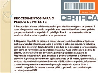 PROCEDIMENTOS PARA O PEDIDO DE PATENTE: 1. Busca prévia: a busca prévia é necessária para viabilizar o registro de patente. A busca não garante a concessão do pedido, mas permite identificar outros pedidos que possam inviabilizar o pedido do privilégio. Este é o momento de avaliar o estado da técnica sobre o produto a ser patenteado.   2. Depósito: O pedido de patente é requerido através de formulário próprio, no qual são prestadas informações sobre o inventor e sobre sua criação. O relatório técnico deve descrever detalhadamente o produto ou o processo a ser patenteado, bem como as reivindicações de proteção desejadas. Após protocolar o pedido de patente, em cerca de 60 dias deve sair a primeira publicação na Revista da Propriedade Industrial (RPI) para oficializar o pedido e informar o número do processo. A patente permanece em sigilo pelo prazo de 18 meses, quando então o Instituto Nacional de Propriedade Industrial - INPI publicará o pedido, informando o nome do requerente e o resumo da proteção requerida, a partir disto, o conteúdo do pedido de patente torna-se público, podendo ser consultado por terceiros junto ao INPI.   