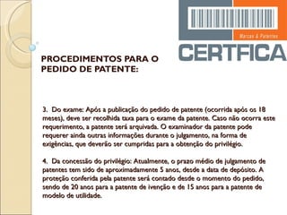 PROCEDIMENTOS PARA O PEDIDO DE PATENTE: 3.  Do exame: Após a publicação do pedido de patente (ocorrida após os 18 meses), deve ser recolhida taxa para o exame da patente. Caso não ocorra este requerimento, a patente será arquivada. O examinador da patente pode requerer ainda outras informações durante o julgamento, na forma de exigências, que deverão ser cumpridas para a obtenção do privilégio.   4.  Da concessão do privilégio: Atualmente, o prazo médio de julgamento de patentes tem sido de aproximadamente 5 anos, desde a data de depósito. A proteção conferida pela patente será contado desde o momento do pedido, sendo de 20 anos para a patente de ivenção e de 15 anos para a patente de modelo de utilidade. 