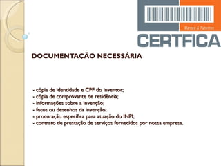 DOCUMENTAÇÃO NECESSÁRIA - cópia de identidade e CPF do inventor; - cópia de comprovante de residência; - informações sobre a invenção; - fotos ou desenhos da invenção; - procuração específica para atuação do INPI; - contrato de prestação de serviços fornecidos por nossa empresa. 