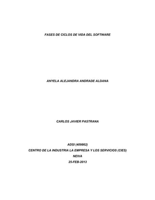 FASES DE CICLOS DE VIDA DEL SOFTWARE




          ANYELA ALEJANDRA ANDRADE ALDANA




               CARLOS JAVIER PASTRANA




                      ADSI (409862)
CENTRO DE LA INDUSTRIA LA EMPRESA Y LOS SERVICIOS (CIES)
                         NEIVA
                      25-FEB-2013
 