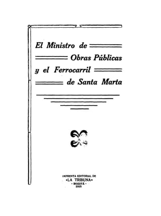 El Ministro de               =====
=======      Obras Públicas
9 el Ferrocarril             ===
          de Santa Marla




        IMPRENTA EDITORIAL DE
        . «LA TRIBUNA-
             • BOGOTA·   .
                1915
 
