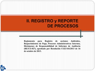 II. REGISTRO y REPORTE
DE PROCESOS
Reglamento para Registro de acciones Judiciales,
Requerimientos de Pago, Procesos Administrativos Internos,
Dictámenes de Responsabilidad de Informes de Auditoría
(RE/CE-027), aprobado por Resolución CGE/116/2013 de 16
de octubre de 2013.
 