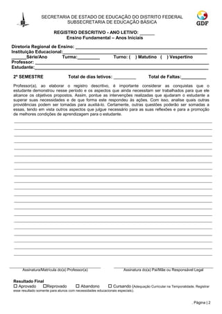 SECRETARIA DE ESTADO DE EDUCAÇÃO DO DISTRITO FEDERAL
                         SUBSECRETARIA DE EDUCAÇÃO BÁSICA

                        REGISTRO DESCRITIVO - ANO LETIVO: ______
                             Ensino Fundamental – Anos Iniciais
Diretoria Regional de Ensino: _____________________________________________________
Instituição Educacional:__________________________________________________________
______Série/Ano         Turma:_________      Turno: ( ) Matutino ( ) Vespertino
Professor: ______________________________________________________________________
Estudante:______________________________________________________________________

2º SEMESTRE                     Total de dias letivos: _________                 Total de Faltas:__________
Professor(a), ao elaborar o registro descritivo, é importante considerar as conquistas que o
estudante demonstrou nesse período e os aspectos que ainda necessitam ser trabalhados para que ele
alcance os objetivos propostos. Assim, pontue as intervenções realizadas que ajudaram o estudante a
superar suas necessidades e de que forma este respondeu às ações. Com isso, analise quais outras
providências podem ser tomadas para auxiliá-lo. Certamente, outras questões poderão ser somadas a
essas, tendo em vista outros aspectos que julgue necessário para as suas reflexões e para a promoção
de melhores condições de aprendizagem para o estudante.




     Assinatura/Matrícula do(a) Professor(a)                      Assinatura do(a) Pai/Mãe ou Responsável Legal


Resultado Final
 Aprovado    Reprovado                Abandono          Cursando (Adequação Curricular na Temporalidade. Registrar
esse resultado somente para alunos com necessidades educacionais especiais).


                                                                                                           . Página | 2
 