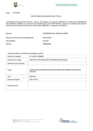 La Secretaría de Educación Superior, Ciencia, Tecnología e Innovación, SENESCYT, certifica que ORDEÑANA
CELI ERICKA JAZMIN, con documento de identificación número 0941448797, registra en el Sistema Nacional de
Información de la Educación Superior del Ecuador (SNIESE), la siguiente información:
Número de documento de identificación:
Nacionalidad:
Género:
Nombre: ORDEÑANA CELI ERICKA JAZMIN
0941448797
Ecuador
FEMENINO
17/07/2021
Quito,
CERTIFICADO DE REGISTRO DE TÍTULO
2116-2021-2298865
INSTITUTO TECNOLÓGICO SUPERIOR GUAYAQUIL
TECNOLOGO EN MERCADOTECNIA MENCION ADMINISTRACION EN
VENTAS
Nacional
2021-05-19
Observaciones
Fecha de registro
Tipo
Título
Institución que reconoce
Institución de origen
Número de registro
Título(s) de tercer nivel técnico-tecnológico superior
 