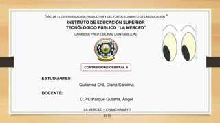 “AÑO DE LA DIVERSIFICACIÓN PRODUCTIVA Y DEL FORTALECIMIENTO DE LA EDUCACIÓN “
INSTITUTO DE EDUCACIÓN SUPERIOR
TECNÓLOGICO PÚBLICO “LA MERCED”
CARRERA PROFESIONAL CONTABILIDAD
CONTABILIDAD GENERAL II
ESTUDIANTES:
Gutierrez Oré, Diana Carolina.
DOCENTE:
C.P.C Parque Gutarra, Ángel
LA MERCED – CHANCHAMAYO
2015
 