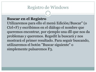 Registro de Windows

Buscar en el Registro
Utilizaremos para ello el menú Edición/Buscar" (o
Ctrl+F) y escribimos en el diálogo el nombre que
queremos encontrar, por ejemplo una dll que nos da
problemas y queremos. Regedit la buscará y nos
mostrará el primer resultado. Para seguir buscando,
utilizaremos el botón "Buscar siguiente" o
simplemente pulsaremos F3.
 