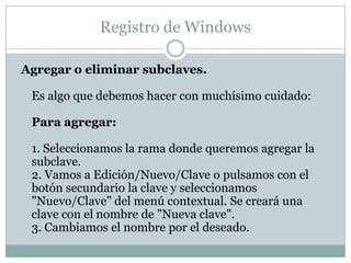 Registro de Windows

Agregar o eliminar subclaves.

 Es algo que debemos hacer con muchísimo cuidado:

 Para agregar:

 1. Seleccionamos la rama donde queremos agregar la
 subclave.
 2. Vamos a Edición/Nuevo/Clave o pulsamos con el
 botón secundario la clave y seleccionamos
 "Nuevo/Clave" del menú contextual. Se creará una
 clave con el nombre de "Nueva clave".
 3. Cambiamos el nombre por el deseado.
 
