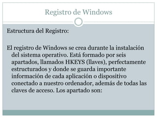 Registro de Windows

Estructura del Registro:

El registro de Windows se crea durante la instalación
  del sistema operativo. Está formado por seis
  apartados, llamados HKEYS (llaves), perfectamente
  estructurados y donde se guarda importante
  información de cada aplicación o dispositivo
  conectado a nuestro ordenador, además de todas las
  claves de acceso. Los apartado son:
 