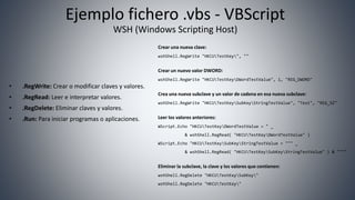 Ejemplo fichero .vbs - VBScript
WSH (Windows Scripting Host)
• .RegWrite: Crear o modificar claves y valores.
• .RegRead: Leer e interpretar valores.
• .RegDelete: Eliminar claves y valores.
• .Run: Para iniciar programas o aplicaciones.
Crear una nueva clave:
wshShell.RegWrite "HKCUTestKey", ""
Crear un nuevo valor DWORD:
wshShell.RegWrite "HKCUTestKeyDWordTestValue", 1, "REG_DWORD"
Crea una nueva subclave y un valor de cadena en esa nueva subclave:
wshShell.RegWrite "HKCUTestKeySubKeyStringTestValue", "Test", "REG_SZ"
Leer los valores anteriores:
WScript.Echo "HKCUTestKeyDWordTestValue = " _
& wshShell.RegRead( "HKCUTestKeyDWordTestValue" )
WScript.Echo "HKCUTestKeySubKeyStringTestValue = """ _
& wshShell.RegRead( "HKCUTestKeySubKeyStringTestValue" ) & """"
Eliminar la subclave, la clave y los valores que contienen:
wshShell.RegDelete "HKCUTestKeySubKey"
wshShell.RegDelete "HKCUTestKey"
 