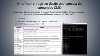 Modificar el registro desde una consola de
comandos CMD
• Sintaxis
REG ADD Clave /v NombreValor /t TipoDato /d Dato [/f]
REG DELETE Clave /v NombreValor [/f]
Se ejecutan directamente desde la consola de comandos CMD de Windows. Aunque
la misma sintaxis sería válida para procesos por lotes .bat
 