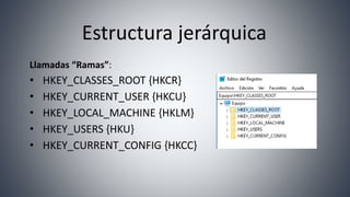 Estructura jerárquica
Llamadas “Ramas”:
• HKEY_CLASSES_ROOT {HKCR}
• HKEY_CURRENT_USER {HKCU}
• HKEY_LOCAL_MACHINE {HKLM}
• HKEY_USERS {HKU}
• HKEY_CURRENT_CONFIG {HKCC}
 