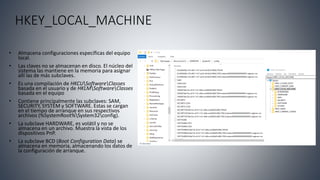 HKEY_LOCAL_MACHINE
• Almacena configuraciones específicas del equipo
local.
• Las claves no se almacenan en disco. El núcleo del
sistema las mantiene en la memoria para asignar
allí las de más subclaves.
• Es una compilación de HKCUSoftwareClasses
basada en el usuario y de HKLMSoftwareClasses
basada en el equipo
• Contiene principalmente las subclaves: SAM,
SECURITY, SYSTEM y SOFTWARE. Estas se cargan
en el tiempo de arranque en sus respectivos
archivos (%SystemRoot%System32config).
• La subclave HARDWARE, es volátil y no se
almacena en un archivo. Muestra la vista de los
dispositivos PnP.
• La subclave BCD (Boot Configuration Data) se
almacena en memoria, almacenando los datos de
la configuración de arranque.
 