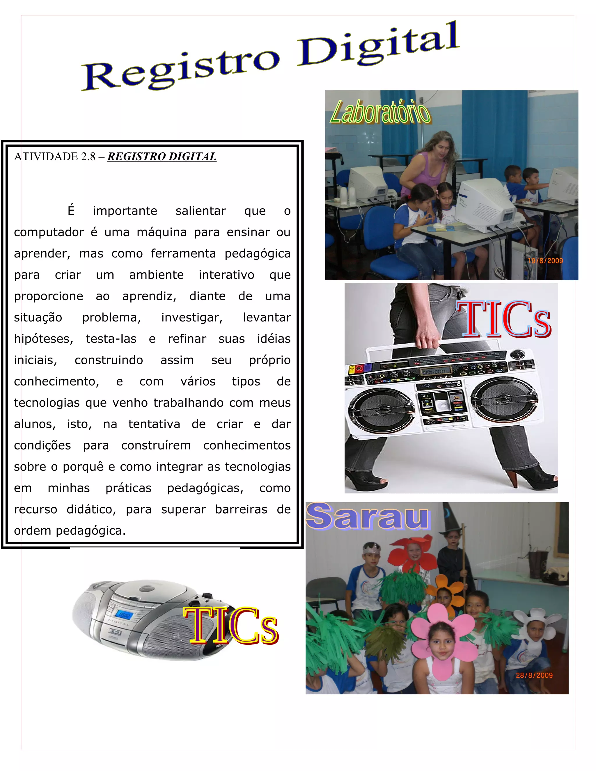 ATIVIDADE 2.8 – REGISTRO DIGITAL
É importante salientar que o
computador é uma máquina para ensinar ou
aprender, mas como ferramenta pedagógica
para criar um ambiente interativo que
proporcione ao aprendiz, diante de uma
situação problema, investigar, levantar
hipóteses, testa-las e refinar suas idéias
iniciais, construindo assim seu próprio
conhecimento, e com vários tipos de
tecnologias que venho trabalhando com meus
alunos, isto, na tentativa de criar e dar
condições para construírem conhecimentos
sobre o porquê e como integrar as tecnologias
em minhas práticas pedagógicas, como
recurso didático, para superar barreiras de
ordem pedagógica.