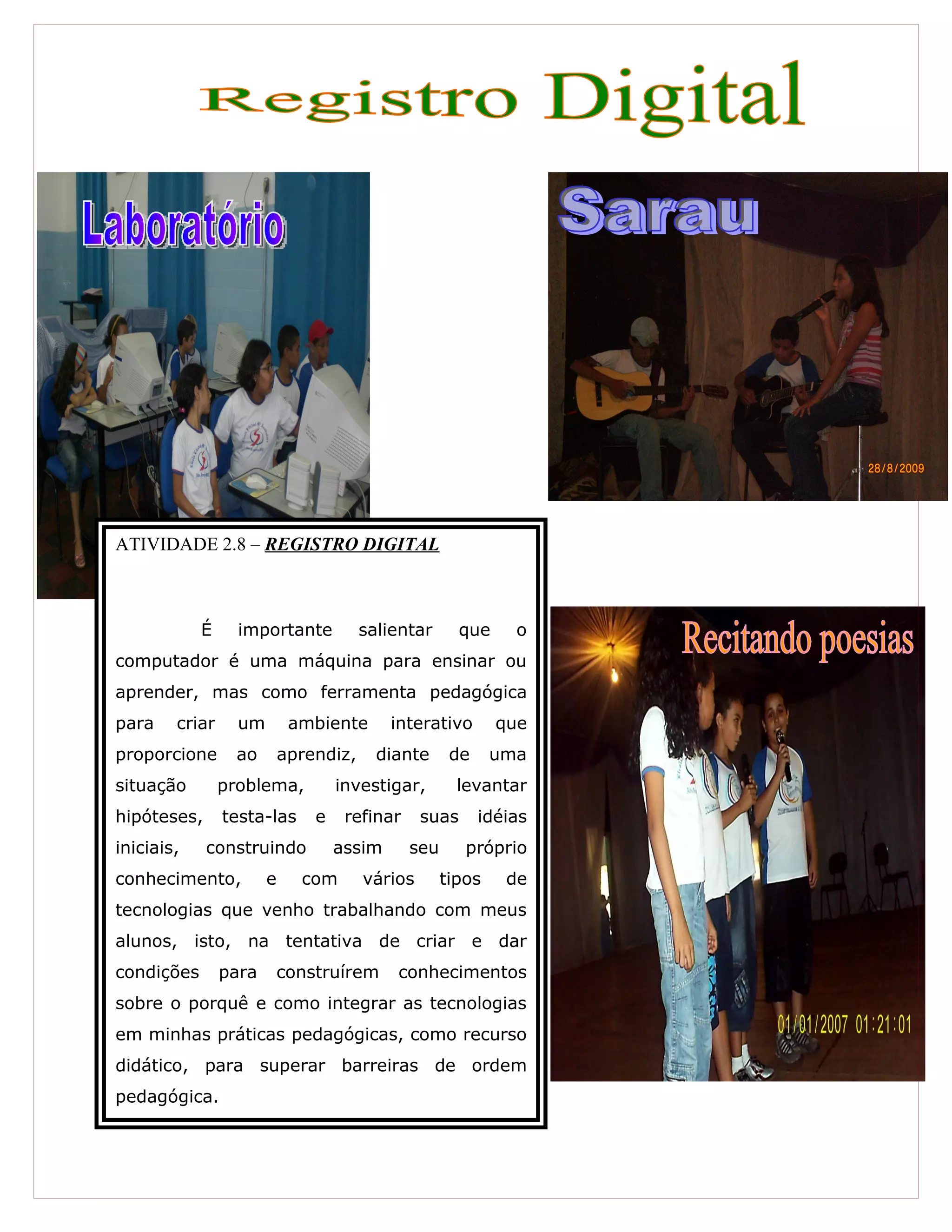 ATIVIDADE 2.8 – REGISTRO DIGITAL
É importante salientar que o
computador é uma máquina para ensinar ou
aprender, mas como ferramenta pedagógica
para criar um ambiente interativo que
proporcione ao aprendiz, diante de uma
situação problema, investigar, levantar
hipóteses, testa-las e refinar suas idéias
iniciais, construindo assim seu próprio
conhecimento, e com vários tipos de
tecnologias que venho trabalhando com meus
alunos, isto, na tentativa de criar e dar
condições para construírem conhecimentos
sobre o porquê e como integrar as tecnologias
em minhas práticas pedagógicas, como recurso
didático, para superar barreiras de ordem
pedagógica.