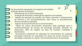 Os documentos agrupados nos registros do trabalho
realizado devem contemplar:
I. identificação do usuário/instituição;
II. avaliação de demanda e definição de objetivos do trabalho;
III. registro da evolução do trabalho, de modo a permitir o conhecimento
do mesmo e seu acompanhamento, bem como os procedimentos
técnico-científicos adotados;
IV. registro de Encaminhamento ou Encerramento;
V. cópias de outros documentos produzidos pelo psicólogo para o
usuário/instituição do serviço de psicologia prestado, deverão ser
arquivadas, além do registro da data de emissão, finalidade e
destinatário;
VI. documentos resultantes da aplicação de instrumentos de avaliação
psicológica deverão ser arquivados em pasta de acesso exclusivo do
psicólogo, arquivado no registro documental privativo do psicólogo.
 