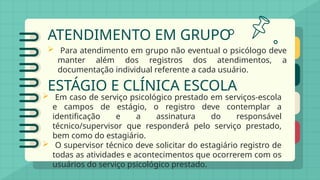 ATENDIMENTO EM GRUPO
 Para atendimento em grupo não eventual o psicólogo deve
manter além dos registros dos atendimentos, a
documentação individual referente a cada usuário.
ESTÁGIO E CLÍNICA ESCOLA
 Em caso de serviço psicológico prestado em serviços-escola
e campos de estágio, o registro deve contemplar a
identificação e a assinatura do responsável
técnico/supervisor que responderá pelo serviço prestado,
bem como do estagiário.
 O supervisor técnico deve solicitar do estagiário registro de
todas as atividades e acontecimentos que ocorrerem com os
usuários do serviço psicológico prestado.
 