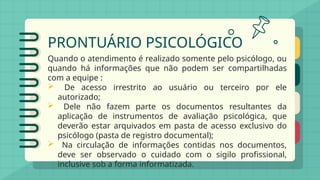 PRONTUÁRIO PSICOLÓGICO
Quando o atendimento é realizado somente pelo psicólogo, ou
quando há informações que não podem ser compartilhadas
com a equipe :
 De acesso irrestrito ao usuário ou terceiro por ele
autorizado;
 Dele não fazem parte os documentos resultantes da
aplicação de instrumentos de avaliação psicológica, que
deverão estar arquivados em pasta de acesso exclusivo do
psicólogo (pasta de registro documental);
 Na circulação de informações contidas nos documentos,
deve ser observado o cuidado com o sigilo profissional,
inclusive sob a forma informatizada.
 