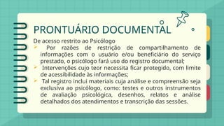 PRONTUÁRIO DOCUMENTAL
De acesso restrito ao Psicólogo
 Por razões de restrição de compartilhamento de
informações com o usuário e/ou beneficiário do serviço
prestado, o psicólogo fará uso do registro documental;
 Intervenções cujo teor necessita ficar protegido, com limite
de acessibilidade às informações;
 Tal registro inclui materiais cuja análise e compreensão seja
exclusiva ao psicólogo, como: testes e outros instrumentos
de avaliação psicológica, desenhos, relatos e análise
detalhados dos atendimentos e transcrição das sessões.
 