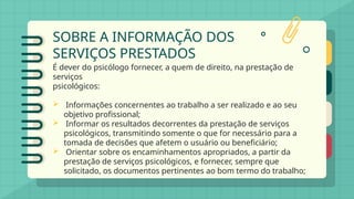 SOBRE A INFORMAÇÃO DOS
SERVIÇOS PRESTADOS
É dever do psicólogo fornecer, a quem de direito, na prestação de
serviços
psicológicos:
 Informações concernentes ao trabalho a ser realizado e ao seu
objetivo profissional;
 Informar os resultados decorrentes da prestação de serviços
psicológicos, transmitindo somente o que for necessário para a
tomada de decisões que afetem o usuário ou beneficiário;
 Orientar sobre os encaminhamentos apropriados, a partir da
prestação de serviços psicológicos, e fornecer, sempre que
solicitado, os documentos pertinentes ao bom termo do trabalho;
 