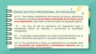 CÓDIGO DE ÉTICA PROFISSIONAL DO PSICÓLOGO
Art. 8º – Para realizar atendimento não eventual de criança, adolescente
ou interdito, o psicólogo deverá obter autorização de ao menos um de
seus responsáveis, observadas as determinações da legislação vigente:
§1° – No caso de não se apresentar um responsável legal, o
atendimento deverá ser efetuado e comunicado às autoridades
competentes;
§2° – O psicólogo responsabilizar-se-á pelos encaminhamentos que se
fizerem necessários para garantir a proteção integral do atendido.
Art. 13 - No atendimento à criança, ao adolescente ou ao interdito, deve
ser comunicado aos responsáveis o estritamente essencial para se
promoverem medidas em seu benefício.
 