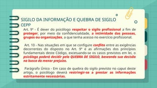SIGILO DA INFORMAÇÃO E QUEBRA DE SIGILO
CEPP
Art. 9º - É dever do psicólogo respeitar o sigilo profissional a fim de
proteger, por meio da confidencialidade, a intimidade das pessoas,
grupos ou organizações, a que tenha acesso no exercício profissional.
Art. 10 - Nas situações em que se configure conflito entre as exigências
decorrentes do disposto no Art. 9º e as afirmações dos princípios
fundamentais deste Código, excetuando-se os casos previstos em lei, o
psicólogo poderá decidir pela QUEBRA DE SIGILO, baseando sua decisão
na busca do menor prejuízo.
Parágrafo Único - Em caso de quebra do sigilo previsto no caput deste
artigo, o psicólogo deverá restringir-se a prestar as informações
estritamente necessárias.
 