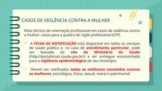 CASOS DE VIOLÊNCIA CONTRA A MULHER
Nota técnica de orientação profissional em casos de violência contra
a mulher: casos para a quebra do sigilo profissional (CFP)
 A FICHA DE NOTIFICAÇÃO está disponível em todos os serviços
de saúde pública e, no caso de atendimento particular, pode
ser baixado do site do Ministério da Saúde
(http://portalsinan.saude.gov.br/) e ser entregue encaminhada
para a vigilância epidemiológica de seu município.
 Devem ser notificadas todas as violências cometidas contras
as mulheres: psicológica, física, sexual, moral e patrimonial
 