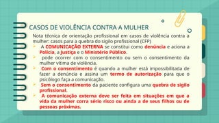 CASOS DE VIOLÊNCIA CONTRA A MULHER
Nota técnica de orientação profissional em casos de violência contra a
mulher: casos para a quebra do sigilo profissional (CFP)
 A COMUNICAÇÃO EXTERNA se constitui como denúncia e aciona a
Polícia, a Justiça e o Ministério Público.
 pode ocorrer com o consentimento ou sem o consentimento da
mulher vítima de violência.
 Com o consentimento é quando a mulher está impossibilitada de
fazer a denúncia e assina um termo de autorização para que o
psicólogo faça a comunicação.
 Sem o consentimento da paciente configura uma quebra de sigilo
profissional.
 A comunicação externa deve ser feita em situações em que a
vida da mulher corra sério risco ou ainda a de seus filhos ou de
pessoas próximas.
 