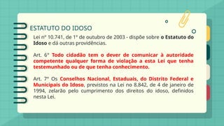 ESTATUTO DO IDOSO
Lei nº 10.741, de 1º de outubro de 2003 - dispõe sobre o Estatuto do
Idoso e dá outras providências.
Art. 6° Todo cidadão tem o dever de comunicar à autoridade
competente qualquer forma de violação a esta Lei que tenha
testemunhado ou de que tenha conhecimento.
Art. 7° Os Conselhos Nacional, Estaduais, do Distrito Federal e
Municipais do Idoso, previstos na Lei no 8.842, de 4 de janeiro de
1994, zelarão pelo cumprimento dos direitos do idoso, definidos
nesta Lei.
 