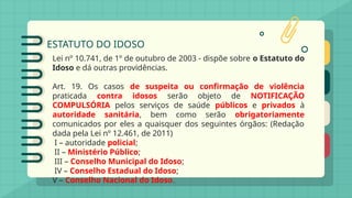 ESTATUTO DO IDOSO
Lei nº 10.741, de 1º de outubro de 2003 - dispõe sobre o Estatuto do
Idoso e dá outras providências.
Art. 19. Os casos de suspeita ou confirmação de violência
praticada contra idosos serão objeto de NOTIFICAÇÃO
COMPULSÓRIA pelos serviços de saúde públicos e privados à
autoridade sanitária, bem como serão obrigatoriamente
comunicados por eles a quaisquer dos seguintes órgãos: (Redação
dada pela Lei nº 12.461, de 2011)
I – autoridade policial;
II – Ministério Público;
III – Conselho Municipal do Idoso;
IV – Conselho Estadual do Idoso;
V – Conselho Nacional do Idoso.
 