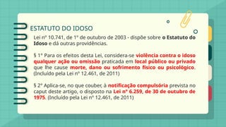 ESTATUTO DO IDOSO
Lei nº 10.741, de 1º de outubro de 2003 - dispõe sobre o Estatuto do
Idoso e dá outras providências.
§ 1° Para os efeitos desta Lei, considera-se violência contra o idoso
qualquer ação ou omissão praticada em local público ou privado
que lhe cause morte, dano ou sofrimento físico ou psicológico.
(Incluído pela Lei nº 12.461, de 2011)
§ 2° Aplica-se, no que couber, à notificação compulsória prevista no
caput deste artigo, o disposto na Lei n° 6.259, de 30 de outubro de
1975. (Incluído pela Lei nº 12.461, de 2011)
 