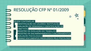 RESOLUÇÃO CFP Nº 01/2009
DEVEM CONTEMPLAR:
I. IDENTIFICAÇÃO DO USUÁRIO/ INSTITUIÇÃO;
II. AVALIAÇÃO DE DEMANDAS E IDENTIFICAÇÃO DE
OBJETIVOS;
III. REGISTRO DE EVOLUÇÃO DO TRABALHO;
IV. REGISTRO DE ENCAMINHAMENTOS E ENCERRAMENTOS;
V. AVALIAÇÃO PSICOLOGICA;
VI. DEMAIS DOCUMENTOS PRODUZIDOS PELO PSICOLOGO.
 