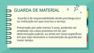 GUARDA DE MATERIAL
o Guarda é de responsabilidade do/da psicólogo (a) e
ou instituição em que ocorreu o serviço.
o Preservado por pelo menos 5 anos, podendo ser
ampliado nos casos previstos em lei, por
determinação judicial, ou ainda em casos específicos
em que seja necessária a manutenção da guarda por
maior tempo.
 