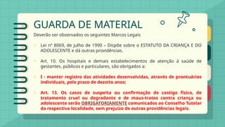 GUARDA DE MATERIAL
Deverão ser observados os seguintes Marcos Legais
o Lei nº 8069, de julho de 1990 – Dispõe sobre o ESTATUTO DA CRIANÇA E DO
ADOLESCENTE e dá outras providências.
o Art. 10. Os hospitais e demais estabelecimentos de atenção à saúde de
gestantes, públicos e particulares, são obrigados a:
o I - manter registro das atividades desenvolvidas, através de prontuários
individuais, pelo prazo de dezoito anos;
o Art. 13. Os casos de suspeita ou confirmação de castigo físico, de
tratamento cruel ou degradante e de maus-tratos contra criança ou
adolescente serão OBRIGATORIAMENTE comunicados ao Conselho Tutelar
da respectiva localidade, sem prejuízo de outras providências legais.
 