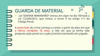GUARDA DE MATERIAL
 Lei “JOANNA MARANHÃO” entrou em vigor no dia 18/maio a
Lei 12.650/2012, que incluiu o inciso V no artigo 111 do
Código Penal.
A prescrição do crime começa a contar a partir da data em que
a vítima completa 18 anos, a não ser que já tenha sido
proposta ação penal ou a ação já tenha transitado em julgado.
 