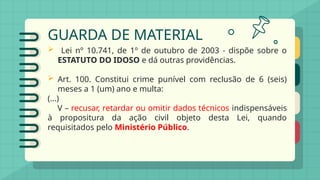 GUARDA DE MATERIAL
 Lei nº 10.741, de 1º de outubro de 2003 - dispõe sobre o
ESTATUTO DO IDOSO e dá outras providências.
 Art. 100. Constitui crime punível com reclusão de 6 (seis)
meses a 1 (um) ano e multa:
(...)
V – recusar, retardar ou omitir dados técnicos indispensáveis
à propositura da ação civil objeto desta Lei, quando
requisitados pelo Ministério Público.
 