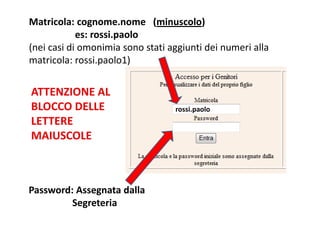 Matricola: cognome.nome (minuscolo)
            es: rossi.paolo
(nei casi di omonimia sono stati aggiunti dei numeri alla
matricola: rossi.paolo1)


ATTENZIONE AL
BLOCCO DELLE                      rossi.paolo
LETTERE
MAIUSCOLE



Password: Assegnata dalla
         Segreteria
 