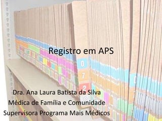 Registro em APS
Dra. Ana Laura Batista da Silva
Médica de Família e Comunidade
Supervisora Programa Mais Médicos
 