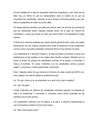 En las murallas de la sala se encuentran todas las asignaturas y por cada una de
ellas hay un afiche el cual es representativo para la unidad en la que se
encuentran los estudiantes, además se ve el horario en formato grande y por otro
lado el cumpleaños de cada uno de los ellos.
Se puede apreciar también que están por toda la sala, las normas de convivencia
que los estudiantes deben respetar estando dentro de la sala, de manera de
recordatorio y para que quede en claro que todos deben de respetarlas de igual
manera.
Al final de la sala hay ventanas que cubren toda la pared de lado a lado, las cuales
permanecen con las cortinas cerradas para evitar la distracción de los estudiantes
con los cursos que están realizando educación física en los horarios de clase.
Los estudiantes al ir haciendo ingreso a la sala de clases comienzan a ubicar sus
pertenencias en los puestos en los cuales ellos deciden sentarse. Mientras aun no
suena el timbre de entrada los estudiantes escriben en la pizarra y comienzan a
tirarse el borrador. En estos momentos son los estudiantes varones quienes
juegan y comienzan a tirarse fuertemente el borrador.
Unos instantes antes de que comience el horario de clase, siendo las 08:10 a.m.
hace ingreso a la sala de clases la asistente de aula.
As: “Ya pue’ chicos si no se comportan va a venir el tío Juan a retarlos”.
Ao: “¡ah! Tía yapo’”.
Frente al llamado de atención los estudiantes continúan jugando, la asistente de
aula y la practicante 2 comienzan a conversar sobre temas puntuales de las
prácticas de los días viernes.
Los estudiantes continúan con el ingreso a la sala y a ubicarse rápidamente ya
que se encuentra próximo el inicio de la clase.
As: “Hija ¿Cómo está tu pie?”.
 