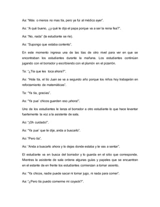 Aa: “Más o menos no mas tía, pero ya fui al médico ayer”.
As: “A qué bueno, ¿y qué le dijo el papa porque va a ser la reina fea?”.
Aa: “No, nada” (la estudiante se ríe).
As: “Supongo que estaba contento”.
En este momento ingresa una de las tías de otro nivel para ver en que se
encontraban los estudiantes durante la mañana. Los estudiantes continúan
jugando con el borrador y escribiendo con el plumón en el pizarrón.
Ta: “¿Tía que les toca ahora?”.
As: “Hola tía, el tío Juan se va a segundo año porque los niños hoy trabajarán en
reforzamiento de matemáticas”.
Ta: “Ya tía, gracias”.
As: “Ya pue’ chicos guarden eso ¡ahora!”.
Uno de los estudiantes le lanza el borrador a otro estudiante lo que hace levantar
fuertemente la voz a la asistente de sala.
Ao: “¡Oh cuidado!”.
As: “Ya pue’ que te dije, anda a buscarlo”.
Ao: “Pero tía”.
As: “Anda a buscarlo ahora y lo dejas donde estaba y te vas a sentar”.
El estudiante va en busca del borrador y lo guarda en el sitio que corresponde.
Mientras la asistente de sala ordena algunas guías y papeles que se encuentran
en el estante de en frente los estudiantes comienzan a tomar asiento.
As: “Ya chicos, nadie puede sacar ni tomar jugo, ni nada para comer”.
Aa: “¿Pero tía puedo comerme mi coyack?”.
 