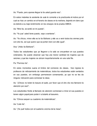 As: “Puede, pero apenas llegue la tía usted guarda eso”.
En estos instantes la asistente de aula le comenta a la practicante el motivo por el
cual se hizo un cambio en el horario de clases en la mañana, dejando en claro que
es debido a su bajo rendimiento en los ensayos de la prueba SIMCE.
Aa: “Mire tía, se sentó en mi puesto”.
As: “Ya pue’ usted tiene puesto, vaya a sentarse”.
As: “Ya chicos, miren ella es la tía Bárbara y ella va a venir todos los viernes junto
con otra tía, así que quiero que se porten bien con ella igual”.
Aos: “¡Hola tía Bárbara!”.
Todos los estudiantes que ya llegaron a la sala se encuentran en sus puestos
ordenados. Se puede observar que hay una menor cantidad de mujeres que de
varones y que las mujeres se ubican mayoritariamente en una sola fila.
Pa: “Permiso tía”.
En estos momentos suena el timbre del comienzo de clases, hizo ingreso la
profesora de reforzamiento de matemáticas, todos los estudiantes están sentados
en sus puestos, sin embargo permanecen conversando, ya que no se les da
ninguna indicación para comenzar la clase.
As: “¡Chicos no boten la basura al suelo, por favor que el otro día nos llamaron la
atención por eso!”.
Los estudiantes frente al llamado de atención comienzan a mirar en sus puestos si
tienen algún papel para poder ir a botarlo al basurero.
As: “Chicos saquen su cuaderno de matemáticas”.
Aa: “Listo tía”.
As: “¡Ya pué! todos con el cuaderno encima de la mesa”.
 