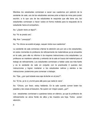 Mientras los estudiantes comienzan a sacar sus cuadernos por petición de la
asistente de sala, uno de los estudiantes varones pide un lápiz de mina para poder
escribir, a lo que una de las estudiantes le responde que ella tiene uno, los
estudiantes comienzan a hacer ruidos en forma molesta para la respuesta de la
estudiante hacia el compañero.
Ao: “¿Quién tiene un lápiz?”.
Aa: “Yo te presto uno”.
Alg. Aos: “¡uuuuyyyy!”.
As: “Ya chicos se acabó el juego, saquen todos sus cuadernos”.
La asistente de sala comienza a llamar la atención uno por uno a los estudiantes,
en estos momentos la profesora de reforzamiento de matemáticas ya se encuentra
en la sala, pero ella no informa ni da mayores instrucciones a los estudiantes. La
profesora se mantiene saliendo y entrando de la sala en busca del material para el
trabajo de reforzamiento. Los estudiantes comienzan a hablar cada vez más fuerte
y es la asistente de sala en conjunto con la practicante 2 quienes dan
instrucciones y logran mantener a los estudiantes calmos y atentos a las
instrucciones posteriores para comenzar a trabajar.
As: “Oye, ¿por qué botaste esa caja de leche en el piso?”.
Ao: “Sí tía, yo lo vi y la tiró para allá para que nadie lo viera”.
As: “Chicos, por favor, estoy hablando. En la sala cuando coman boten los
papeles y las cosas al basurero. No quiero ver ningún papel, ¿ya?”.
Los estudiantes comienzan a quedarse todos en silencio, ya que la profesora de
reforzamiento se ubica frente de ellos y les muestra una hoja. Todos ponen
atención.
6
 