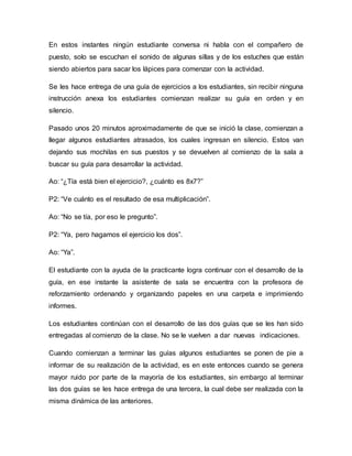 En estos instantes ningún estudiante conversa ni habla con el compañero de
puesto, solo se escuchan el sonido de algunas sillas y de los estuches que están
siendo abiertos para sacar los lápices para comenzar con la actividad.
Se les hace entrega de una guía de ejercicios a los estudiantes, sin recibir ninguna
instrucción anexa los estudiantes comienzan realizar su guía en orden y en
silencio.
Pasado unos 20 minutos aproximadamente de que se inició la clase, comienzan a
llegar algunos estudiantes atrasados, los cuales ingresan en silencio. Estos van
dejando sus mochilas en sus puestos y se devuelven al comienzo de la sala a
buscar su guía para desarrollar la actividad.
Ao: “¿Tía está bien el ejercicio?, ¿cuánto es 8x7?”
P2: “Ve cuánto es el resultado de esa multiplicación”.
Ao: “No se tía, por eso le pregunto”.
P2: “Ya, pero hagamos el ejercicio los dos”.
Ao: “Ya”.
El estudiante con la ayuda de la practicante logra continuar con el desarrollo de la
guía, en ese instante la asistente de sala se encuentra con la profesora de
reforzamiento ordenando y organizando papeles en una carpeta e imprimiendo
informes.
Los estudiantes continúan con el desarrollo de las dos guías que se les han sido
entregadas al comienzo de la clase. No se le vuelven a dar nuevas indicaciones.
Cuando comienzan a terminar las guías algunos estudiantes se ponen de pie a
informar de su realización de la actividad, es en este entonces cuando se genera
mayor ruido por parte de la mayoría de los estudiantes, sin embargo al terminar
las dos guías se les hace entrega de una tercera, la cual debe ser realizada con la
misma dinámica de las anteriores.
 
