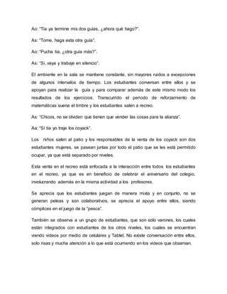 Ao: “Tía ya termine mis dos guías, ¿ahora qué hago?”.
As: “Tome, haga esta otra guía”.
Ao: “Pucha tía, ¿otra guía más?”.
As: “Si, vaya y trabaje en silencio”.
El ambiente en la sala se mantiene constante, sin mayores ruidos a excepciones
de algunos intervalos de tiempo. Los estudiantes conversan entre ellos y se
apoyan para realizar la guía y para comparar además de este mismo modo los
resultados de los ejercicios. Transcurrido el periodo de reforzamiento de
matemáticas suena el timbre y los estudiantes salen a recreo.
As: “Chicos, no se olviden que tienen que vender las cosas para la alianza”.
Aa: “Sí tía yo traje los coyack”.
Los niños salen al patio y los responsables de la venta de los coyack son dos
estudiantes mujeres, se pasean juntas por todo el patio que se les está permitido
ocupar, ya que está separado por niveles.
Esta venta en el recreo está enfocada a la interacción entre todos los estudiantes
en el recreo, ya que es en beneficio de celebrar el aniversario del colegio,
involucrando además en la misma actividad a los profesores.
Se aprecia que los estudiantes juegan de manera mixta y en conjunto, no se
generan peleas y son colaborativos, se aprecia el apoyo entre ellos, siendo
cómplices en el juego de la “pesca”.
También se observa a un grupo de estudiantes, que son solo varones, los cuales
están integrados con estudiantes de los otros niveles, los cuales se encuentran
viendo videos por medio de celulares y Tablet. No existe conversación entre ellos,
solo risas y mucha atención a lo que está ocurriendo en los videos que observan.
 
