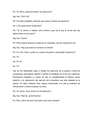 P2: “Ya niños ¿todos terminaron sus ejercicios?”.
Alg. Aos: “¡Siiiii, tía!”.
P2: “Ya todos sentaditos entonces que vamos a revisar los ejercicios”.
Ao: “¿Tía puedo hacer el ejercicio?”.
P2: “Ya, lo vamos a realizar, pero primero ¿qué fue lo que la tía les dijo que
debían hacer con la suma?”.
Alg. Aos: “Sumar”.
P2: “Pero cuando teníamos el ejercicio en horizontal, que les menciono la tía”.
Alg. Aos: “Hay que poner los números en vertical“
P2: “Ya, bien. Ahora ¿quién va a pasar a la pizarra a desarrollar el ejercicio?”.
Ao: “Yo”.
Aa: “Yo tía”.
Ao: “Yo”.
Uno de los estudiantes pasa a realizar los ejercicios de la pizarra y todos los
compañeros permanecen atentos a verificar el resultado con el de sus cuadernos.
Permanecen sentados y a pesar de que no completamente en silencio, ponen
atención a la elaboración del ejercicio del compañero que esta adelante en la
pizarra. En estos instantes hace ingreso nuevamente a la sala la profesora de
reforzamiento y retoma al grupo de curso.
Pa: “Ya chicos, como vamos con los ejercicios”.
Alg. Aos: “Bien tía, ya terminamos”.
Pa: “Bien, vieron eso es lo que tienen que hacer siempre”.
 