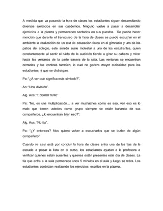 A medida que va pasando la hora de clases los estudiantes siguen desarrollando
diversos ejercicios en sus cuadernos. Ninguno vuelve a pasar a desarrollar
ejercicios a la pizarra y permanecen sentados en sus puestos. Se puede hacer
mención que durante el transcurso de la hora de clases se puede escuchar en el
ambiente la realización de un test de educación física en el gimnasio y uno de los
patios del colegio, este sonido suele molestar a uno de los estudiantes, quien
constantemente al sentir el ruido de la audición tiende a girar su cabeza y mirar
hacia las ventanas de la parte trasera de la sala. Las ventanas se encuentran
cerradas y las cortinas también, lo cual no genera mayor curiosidad para los
estudiantes ni que se distraigan.
Pa: “¿A ver qué significa este símbolo?”.
Ao: “Una división”.
Alg. Aos: “Ebbrrrrrr tonto”
Pa: “No, es una multiplicación… a ver muchachos como es eso, ven eso es lo
malo que tienen ustedes como grupo siempre se están burlando de sus
compañeros, ¿lo encuentran bien eso?”.
Alg. Aos: “No tía”.
Pa: “¿Y entonces? Nos quiero volver a escucharlos que se burlan de algún
compañero”
Cuando ya casi está por concluir la hora de clases entra una de las tías de la
escuela a pasar la lista en el curso, los estudiantes ayudan a la profesora a
verificar quienes están ausentes y quienes están presentes este día de clases. La
tía que entra a la sala permanece unos 5 minutos en el aula y luego se retira. Los
estudiantes continúan realizando los ejercicios escritos en la pizarra.
 
