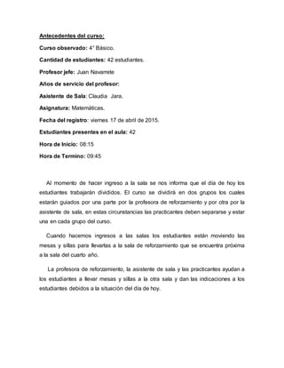 Antecedentes del curso:
Curso observado: 4° Básico.
Cantidad de estudiantes: 42 estudiantes.
Profesor jefe: Juan Navarrete
Años de servicio del profesor:
Asistente de Sala: Claudia Jara.
Asignatura: Matemáticas.
Fecha del registro: viernes 17 de abril de 2015.
Estudiantes presentes en el aula: 42
Hora de Inicio: 08:15
Hora de Termino: 09:45
Al momento de hacer ingreso a la sala se nos informa que el día de hoy los
estudiantes trabajarán divididos. El curso se dividirá en dos grupos los cuales
estarán guiados por una parte por la profesora de reforzamiento y por otra por la
asistente de sala, en estas circunstancias las practicantes deben separarse y estar
una en cada grupo del curso.
Cuando hacemos ingresos a las salas los estudiantes están moviendo las
mesas y sillas para llevarlas a la sala de reforzamiento que se encuentra próxima
a la sala del cuarto año.
La profesora de reforzamiento, la asistente de sala y las practicantes ayudan a
los estudiantes a llevar mesas y sillas a la otra sala y dan las indicaciones a los
estudiantes debidos a la situación del día de hoy.
 